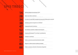 Ranking sklepów internetowych 2014 
Paweł Zawadzki, Marta Smaga, Bartłomiej Dwornik 
Open source dla e-commerce 
Karolina Gajzler-Polak, PR manager, bold - ARTYKUŁ PROMOCYJNY 
Czy wiesz, ze nawet 80% koszyków jest porzucana? Wiemy jak to zmienic! 
Jakub Cyran, head of business / partner w GO.PL - ARTYKUŁ PROMOCYJNY 
Handlowcy jeszcze nie gotowi na m-klienta? 
Bartosz Wawryszuk 
Integracja kluczem do sukcesu 
Daniel Zawilinski, CMO w platformie SerwerSMS.pl - ARTYKUŁ PROMOCYJNY 
Jak zwiekszyc sprzedaz w sklepie internetowym? 
Swietłana Jellinek, kierownik ds. marketingu i sprzedazy - ARTYKUŁ PROMOCYJNY 
Inspiracja dla kampanii? To cos kreci e-sprzedawców 
Mateusz Ratajczak 
Trendy w e-commerce 
Maciej Padjas, dyrektor marketingu Paczkomaty® InPost - ARTYKUŁ PROMOCYJNY 
Polski e-commerce powoli przechodzi do mobile 
Maciej Rynkiewicz 
Magento w dobie ewolucji mobilnej sprzedazy 
Marek Kich, dyrektor ds. rozwoju w X-Coding IT Studio - ARTYKUŁ PROMOCYJNY 
Polski e-commerce od kuchni. Komentarze ekspertów 
zebrał Bartłomiej Dwornik 
14 
28 
34 
38 
47 
52 
58 
66 
71 
83 
88 
Raporty interaktywnie.com - E-commerce 03 
 
