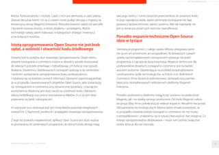 ARTYKUŁ PROMOCYJNY 
2 
Dlaczego Open Source dla e-commerce? 
Nikt nie liczy w ilu firmach informatycznych, i nie tylko, uzywa sie rozwiazan 
opartych o oprogramowanie Open Source. Mozna jednak zaryzykowac teze, 
ze nie ma firmy uzywajacej komputerów, gdzie nie byłoby wykorzystywane 
chocby jedno z nich. Dotyczy to równiez najwiekszych, swiatowych graczy 
m.in. IBM, HP, Google, Amazon, czy Apple. 
Open Source, czyli otwarte oprogramowanie, bazuje na idei wolnego 
oprogramowania. Zakłada ona nieograniczony i nieodpłatny dostep do kodu 
zródłowego programu, w szczególnosci prawo do wprowadzania w tym 
kodzie własnych poprawek i dystrybuowanie tak zmienionego 
oprogramowania dalej. 
Niegdys twórców rozwiazan Open Source kojarzono z anonimowa grupa, 
pasjonatami i entuzjastami „darmowej” wymiany doswiadczen. Ich produkty 
wzbudzały bardziej niepokój, niz zainteresowanie. Dzis mamy do czynienia 
z prawdziwym renesansem idei otwartego zródła. Co wiecej, ma 
ona wiele do zaoferowania biznesowi e-commerce, którego dynamika 
jest równie imponujaca. 
Open Source to nie darmowy e-commerce 
Pokutuje przeswiadczenie, ze darmowe oprogramowanie jest równoznaczne 
z kiepska jakoscia. W przypadku Open Source nie ma to zadnego 
uzasadnienia. Po pierwsze, od zawsze istota oprogramowania Open Source 
jest tworzenie i rozwijanie technicznie doskonałego kodu. Po drugie, 
darmowa jest przede wszystkim opłata licencyjna. Przykładem jest platforma 
sprzedazowa Magento Community Edition. Klient otrzymuje 
pełnowartosciowy i przemyslany produkt, zbudowany na sprawdzonym 
kodzie. Otwarta polityka rozwiazan e-commerce nie obciaza kosztowo 
i czasowo klienta na poziomie licencji, tak jak w przypadku platform 
dedykowanych. Koszty, które wystepuja i „zaprzeczaja” darmowosci 
e-commerce, tycza sie rozbudowy wersji bazowej o wymagane przez 
Raporty interaktywnie.com - E-commerce 29 
 