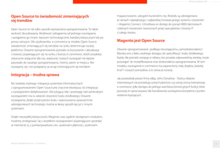 ARTYKUŁ PROMOCYJNY 
klienta funkcjonalnosci i moduły. Czesc z nich jest darmowa, a czesc płatna. 
Zawsze decyduje klient. I to on z czasem moze podjac decyzje o migracji na 
komercyjna wersje Magento Enterprise. Wszystko bowiem zalezy od specyfiki 
i dynamiki rozwoju branzy, w której działamy i sprzedajemy. Wybór 
technologii nalezy zatem traktowac w kategoriach strategii i inwestycji, 
a nie kolejnych kosztów. 
Istota oprogramowania Open Source nie jest brak 
opłat, a wolnosc i otwartosc kodu zródłowego 
Otwarty kod to potezny atut otwartego oprogramowania. Dzieki niemu 
otwarte rozwiazania e-commerce mozna w dowolny sposób dostosowac 
do własnych potrzeb, zmieniajac i rozbudowujac ich funkcje oraz sposób 
działania. Zwolennicy dedykowanych rozwiazan upatruja w tej swobodzie 
i wolnosci wytwarzania oprogramowania braku profesjonalizmu 
i narazania sie na kradziez cennych informacji. Oponenci zapominaja jednak, 
ze w przypadku zaawansowanych projektów Open Source, jakie towarzysza 
np. rozwiazaniom e-commerce przy dynamicznej sprzedazy i znaczacym 
asortymencie, kładziony jest duzy nacisk na czytelnosc kodu. Ułatwia to 
dalsza modyfikacje oraz proces wyszukiwania błedów. A co za tym idzie, 
pojawianie sie łatek i zabezpieczen. 
Im wiecej par oczu obserwuje kod, tym mniej błedów pozostaje niewykrytych - 
mawiał Eric S. Raymond, zwolennik i propagator otwartego oprogramowania. 
Z tego tez powodu niezawodnosc aplikacji Open Source jest duzo wyzsza 
w porównaniu do zamknietych programów, do których kodu dostep maja 
tyko jego twórcy. I mimo zarzutów przeciwników, ze otwartosc kodu 
to jego najwieksza wada, zadne zamkniete rozwiazanie nie daje 
gwarancji bezpieczenstwa i jakosci systemu. Nikt tak naprawde nie 
jest w stanie poczynan tych twórców zweryfikowac. 
Ponadto wsparcie techniczne Open Source 
idzie w tysiace 
Stanowia je programisci z całego swiata. Wbrew obiegowej opinii 
nie sa oni ani anonimowi, ani przypadkowi. W dzisiejszych czasach 
opieke nad kompleksowymi rozwiazaniami sprawuje nie jeden 
programista, a najczesciej duza korporacja. Wsparcie techniczne dla 
uzytkowników otwartych rozwiazan e-commerce stoi na bardzo 
wysokim poziomie. Zapewniaja je na przykład wyspecjalizowane 
i profesjonalne spółki technologiczne, w Polsce m.in. Bold Brand 
Commerce, firma doradczo-wdrozeniowa i doswiadczony partner, 
takze przy skomplikowanych wdrozeniach platformy Magento 
Enterprise. 
Ponadto uzytkownicy platformy moga liczyc zarówno na społecznosc 
Magento, jak i na opieke samego producenta. Od kiedy Magento nalezy 
do grupy eBay, firma zyskała jeszcze wieksze wsparcie. Aktualnie ma ponad 
300 partnerów technologicznych. Mozna zatem smiało powiedziec, ze 
w przypadku otwartej polityki rozwiazan e-commerce nie ma mowy 
o przypadkowosci i znalezieniu sie w sytuacji bez wyjscia i bez wsparcia. Co 
innego oprogramowanie dedykowane – moze nam pomóc wyłacznie 
osoba, która je dla nas tworzyła. 
Raporty interaktywnie.com - E-commerce 30 
 
