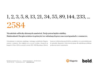 ARTYKUŁ PROMOCYJNY 
Open Source to swiadomosc zmieniajacych 
sie trendów 
Open Source to nie tylko sposób wytwarzania oprogramowania. To takze 
wolnosc decydowania. Mozliwosc odstapienia od jednego rozwiazania 
i zastapienia go innym, lepszym technologicznie, bardziej elastycznym lub po 
prostu tanszym. Dla uzytkownika e-commerce w modelu Open Source 
swiadomosc zmieniajacych sie trendów na rynku determinuje rozwój 
platformy. Otwarte oprogramowanie pozwala na korzystanie z aktualizacji 
i nowosci pojawiajacych sie na rynku z branzy e-commerce. Jezeli zostałoby 
stworzone wyłacznie dla nas, wiekszosc nowych rozwiazan nie bedzie 
pasowało do naszego oprogramowania. Stoimy zatem w miejscu. Nie 
rozwijamy sie i nie podazamy za wciaz zmieniajacymi sie trendami. 
Integracja – trudna sprawa 
Nic bardziej mylnego. Integracja systemów informatycznych 
z oprogramowaniem Open Source jest znacznie łatwiejsza, niz integracja 
z rozwiazaniem dedykowanym. Decydujaca role i przewage nad zamknietym 
rozwiazaniem ma tu własnie otwartosc kodu zródłowego. Otwarte 
rozwiazania, dzieki przejrzystosci kodu i wykorzystaniu powszechnie 
udostepnianych technologii, mozna w łatwy sposób łaczyc z innymi 
systemami. 
Dzieki niezwykłej elastycznosci Magento oraz ogólnie dostepnym modułom, 
mozemy zintegrowac sie z wszelkimi rozwiazaniami wspierajacymi sprzedaz 
w internecie, tj. z porównywarkami cen, systemami płatnosci, systemami 
magazynowymi, usługami kurierskimi, itp. Moduły sa udostepniane 
w ramach najwiekszego i najbardziej innowacyjnego systemu rozszerzen 
– Magento Connect. Umozliwia on dostep do ponad 4000 darmowych 
i płatnych rozszerzen, tworzonych przez specjalistów z branzy IT 
z całego swiata. 
Magento jest Open Source 
Otwarte oprogramowanie podlega nieustajacemu „samodoskonaleniu”. 
Wynika ono z faktu wolnego dostepu do specyfikacji i kodu zródłowego. 
Kazdy dla potrzeb swojego e-sklepu, kto posiada odpowiednia wiedze, moze 
przystapic do modyfikowania oraz doskonalenia oprogramowania. W tym 
modelu, rozwiazanie e-commerce ma zapewniony stały dopływ „swiezej 
krwi” i nowych pomysłów, a to oznacza rozwój. 
Jak powiedział prezes firmy eBay, John Donahoe - Twórcy sklepów 
internetowych nie potrzebuja samych płatnosci czy samej strony internetowej 
e-commerce, tylko dostepu do pełnego wachlarza komercyjnych funkcji, które 
pozwola im opracowywac dla handlowców rozwiazania kompletne z punktu 
widzenia kupujacych. 
Raporty interaktywnie.com - E-commerce 31 
 