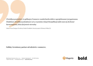 1, 2, 3, 5, 8, 13, 21, 34, 55, 89, 144, 233, ... 
2584 
Niezaleznie od liczby dziennych zamówien, Twój system bedzie stabilny. 
Skalowalnosc i bezpieczenstwo to priorytet we wdrazanych przez nas rozwiazaniach e-commerce. 
Udowadniamy to codziennie, projektujac i wdrazajac na platformie Magento 
systemy e-commerce. Bez wzgledu na to, czy jest to jedna z liczacych sie 
ksiegarn w Polsce (300 tys. pozycji), systemy B2C i B2B dla jednego z liderów 
Bold Brand Commerce Sp. z o.o. ・ Gabrieli Zapolskiej 9 ・ 30-126 Kraków 
+48 501 351 542 ・ kontakt@bold.net.pl ・ www.bold.net.pl 
branzy art. elektrotechnicznych (600 tys. produktów), czy system dedykowany 
do sprzedazy diamentów i złota inwestycyjnego dla najwiekszego polskiego 
producenta monet i numizmatów. 
 