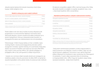 Jak reklamowac e-sklepy? 
Takie zapowiedzi to woda na młyn dla e-przedsiebiorców. Przebicie sie na 
dojrzałym rynku e-handlu jest jednak dzis wyjatkowo trudne. Własciciele 
najwiekszych sklepów przeznaczaja na reklame grube budzety , dzieki czemu 
reklamy e-sklepów widac juz nie tylko w internecie – głównie na pierwszych 
stronach wyszukiwarek, ale równiez w radiu i telewizji. Jaka reklama 
w przypadku sklepów internetowych jest najbardziej skuteczna? 
- Nie ma jednoznacznej odpowiedzi na te pytanie. Zarówno forme reklamy 
jak i sam kanał promocyjny nalezy dobierac indywidualnie, zaleznie od grupy 
docelowej, do której chcemy dotrzec, sprzedawanego towaru jak 
i mozliwosci budzetowych - komentuje Maciej Hoffmann z MEC. 
Ekspert dodaje, ze nie nalezy sie ograniczac do uzywania jednego tylko 
kanału promocyjnego, bo jak pokazuja badania, klienci, którym umozliwiono 
zakup w kilku kanałach sprzedazy, kupili srednio o 70 procent wiecej w ciagu 
roku niz ci, którym tego nie umozliwiono. Tak zwany multichannel, jesli jest 
własciwie stosowany, pozwala nie tylko zwiekszac sprzedaz, ale równiez 
obnizac wydatnie koszty. Pojawia sie jednak pytanie jak dzielic budzet na 
poszczególne elementy multichannelowej promocji. 
- Jedynym i najlepszym wyjsciem jest rzeczywiste testowanie i analiza 
efektów osiaganych przy uzyciu okreslonych kanałów promocyjnych. Istnieja 
oczywiscie specjalne narzedzia ułatwiajace taka analize, a dysponuja nimi 
wieksze agencje lub domy mediowe. Dlatego przy planowaniu mediów, 
warto korzystac z ich pomocy - mówi Maciej Hoffmann. 
M-narzekacze 
Coraz wazniejszym kanałem dotarcia do klientów sa smartfony i tablety. Juz 
44 procent Polaków ma inteligentna komórke, wynika z badania TNS 
Smartfonizacja Polaków. Jesli przyjac, ze ich dynamika sprzedazy sie utrzyma, 
to juz na poczatku 2015 roku wskaznik dobije do 60 procent. Badania 
pokazuja równiez, ze za pomoca urzadzen mobilnych chetnie tez kupujemy. 
Z raportu Gemiusa dla E-commerce Polska wynika, ze juz co trzeciemu 
klientowi zdarzyło sie cos kupic w sieci przez smartofna, a co piatemu za 
pomoca tabletu. Z kolei dane zebrane w raporcie E-commerce Europe 
mówia, ze w ubiegłym roku osoby kupujace za posrednictwem mobile 
wygenerowały obroty na poziomie miliarda złotych. 
Laptop 
PC 
smartfon 
tablet 
czytnik e-booków 
inne 
Urzadzenia wykorzystywane do e-zakupów 
Zródło: E-commerce w Polsce 2014, Pytanie brzmiało: z jakiego rodzaju urzadzen kiedykolwiek 
korzystałas/es podczas kupowania przez internet? 
86 proc. 
69 proc. 
35 proc. 
19 proc. 
4 proc. 
1 proc. 
Trzeba jednak dodac, ze tylko jedna na dwadziescia osób stwierdziła, 
ze kwota wydana przez smartfona była wieksza, niz gdyby dokonywała 
Raporty interaktywnie.com - E-commerce 78 
 