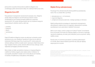 ARTYKUŁ PROMOCYJNY 
najistotniejszy). Na drugim miejscu plasuje sie czas ładowania witryny, 
a dopiero na kolejnych miejscach pojawia sie miedzy innymi ładna 
szata graficzna. 
Cechy dobrego sklepu 
uzyteczny 
krótki czas ładowania 
ładna szata graczna 
0 100 
Platforma e-Commerce Magento 
Magento jest jednym z najbardziej elastycznych i skalowalnych narzedzi 
e-Commerce dostepnych na rynku, a otwarty kod umozliwia firmom 
mozliwosc pełnego dostosowania własnych e-sklepów do indywidualnych 
potrzeb. Najwieksi potentaci rynku e-Commerce zbudowali swoje sklepy 
internetowe własnie w oparciu o platforme Magento. Do maja 2014 
zarejestrowanych zostało ponad 550 000 instancji Magento w 60 
róznych jezykach[6]. 
Czy wiec decydujac sie na Magento, mozemy miec pewnosc, ze uda nam sie 
osiagnac sukces na rynku sprzedazy mobilnej? 
Magento w wersji Mobile 
Odpowiedz na to pytanie moze byc tylko twierdzaca. Dzieki Magento kazda 
firma staje przed okazja rozpoczecia sprzedazy w kanale mobilnym. Na rynku 
dostepne sa zarówno gotowe rozwiazania, które w uproszczony sposób 
dostosowuja Twoja platforme do wersji mobilnej, jak i te bardziej 
rozbudowane. Wspomniec warto chociazby coraz popularniejsza na naszym 
rynku aplikacje Shopgate, która stanowi wieloplatformowe narzedzie, 
umozliwiajace łatwe przeniesienie sklepu do swiata m-Commerce w postaci 
mobilnej aplikacji. Nalezy jednak miec na uwadze, ze wieloplatformowosc 
tego rozwiazania niesie za soba pewne ograniczenia dotyczace 
dostosowania do potrzeb klienta. 
Znacznie bardziej rozbudowanym narzedziem jest dedykowany moduł do 
Magento - Mofluid, który w pełni pozwala przeniesc ta platforme na 
smartfony i tablety w postaci aplikacji mobilnej. Jego mozliwosci 
personalizacji sa znacznie wieksze niz samego Shopgate-a, dzieki czemu 
klienci moga dostosowac go w pełni do swoich potrzeb. 
Na obecna chwile najlepiej wspieranym przez Magento rozwiazaniem jest 
przekształcenie sklepu w wersje responsywna (RWD) czyli taka, która skaluje 
sie w pełni do rozdzielczosci urzadzenia, na którym jest otwierana. Jest to 
zarazem jedna z najtanszych i chyba najbardziej skutecznych metod 
przekształcenia sklepu internetowego w wersje mobilna, zachowujaca 
Raporty interaktywnie.com - E-commerce 
93 proc. 
65 proc. 
54 proc. 
86 
 