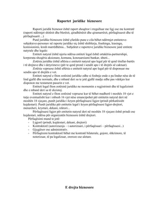 Raportet juridike biznesore
Raporti juridik biznesor është raport shoqëror i rregulluar me ligj ose me kontratë
(raporti ndërmjet shitësit dhe blerësit, qiradhënësit dhe qiramarrësit, përfaqësuesit dhe të
përfaqësuarit ...)
Punë juridike biznesore është çfarëdo pune e cila bëhet ndërmjet entiteteve-
subjekteve-personav në raporte juridike siç është shitblerja, frashingu, leasingu,
komisionimi, kredi marrëdhënia... Subjektet e raporteve juridike biznesore janë entitete
natyrale dhe legale:
Entiteti natyral është njeriu ndërsa entiteti legal është ortakëria-partnershipi,
korporata-shoqëria aksionare, komuna, konzuarsiumi bankar, shteti...
Zotësia juridike është aftësia e entitetit natyral apo legal për të qenë titullar-bartës
i të drejtave dhe i detyrimeve (për te qenë pronë i sendit apo i të drejtës së caktuar).
Zotësia vepruese është aftësia e entitetit natyral apo legal për të disponuar me
sendin apo të drejtën e vet.
Entiteti natyral e fiton zotësinë juridike edhe si foshnje ende e pa lindur nëse do të
lind gjallë dhe normale, dhe e mbanë deri sa te jetë gjallë madje edhe pas vdekjes kur
disponon me testament pasurin e vet.
Entiteti legal fiton zotësinë juridike ne momentin e regjistrimit dhe të legalizimit
dhe e mbanë deri sa të ekzistoj.
Entiteti natyral e fiton zotësinë vepruese kur të bëhet madhorë i moshës 18 vjet e
tutje eventualisht kur i mbush 16 vjet nëse emancipohet për entitetin natyral deri në
moshën 18 vjeçare, punët juridike i kryen përfaqësuesi ligjor (prindi përkatësisht
kujdestari). Punët juridike për entitetin legal i kryen përfaqësuesi ligjor-drejtori,
menaxheri, kryetari, dekani, rektori...
Përfaqësuesi ligjor për entitetin natyral deri në moshën 18 vjeçare është prindi ose
kujdestari, ndërsa për organizatën biznesore është drejtori.
Përfaqësimi mund te jetë:
- Ligjorë (prindi, kujdestari, dekani, drejtori)
- Kontraktorë (autorizuesja – i autorizuari, i përfaqësuari – përfaqësuesi...)
- Gjygjësor ose administrativ.
- Përfaqësimi kontraktorë bëhet me kontratë bilaterale, gojore, shkrimore, të
noterizuar, të pa legalizuar, oreroze ose aletare.
E drejta biznesore
 