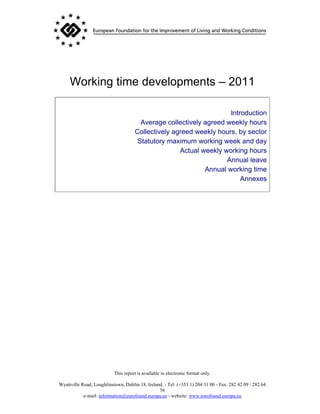 Working time developments – 2011

                                                                    Introduction
                                       Average collectively agreed weekly hours
                                     Collectively agreed weekly hours, by sector
                                      Statutory maximum working week and day
                                                    Actual weekly working hours
                                                                   Annual leave
                                                            Annual working time
                                                                        Annexes




                           This report is available in electronic format only.

Wyattville Road, Loughlinstown, Dublin 18, Ireland. - Tel: (+353 1) 204 31 00 - Fax: 282 42 09 / 282 64
                                                 56
            e-mail: information@eurofound.europa.eu - website: www.eurofound.europa.eu
 