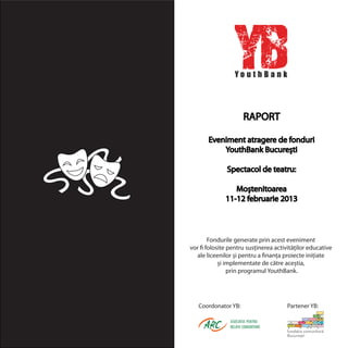 RAPORT
Eveniment atragere de fonduri
YouthBank București
Spectacol de teatru:
Moștenitoarea
11-12 februarie 2013
Fondurile generate prin acest eveniment
vor fi folosite pentru susținerea activităților educative
ale liceenilor și pentru a finanța proiecte inițiate
și implementate de către aceștia,
prin programul YouthBank.
Coordonator YB: Partener YB:
 