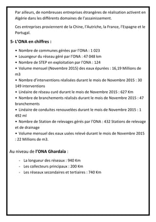 Par ailleurs, de nombreuses entreprises étrangères de réalisation activent en
Algérie dans les différents domaines de l’assainissement.
Ces entreprises proviennent de la Chine, l’Autriche, la France, l’Espagne et le
Portugal.
5- L’ONA en chiffres :
• Nombre de communes gérées par l’ONA : 1 023
• Louangeur du réseau géré par l’ONA : 47 048 km
• Nombre de STEP en exploitation par l’ONA : 124
• Volume mensuel (Novembre 2015) des eaux épurées : 16,19 Millions de
m3
• Nombre d’interventions réalisées durant le mois de Novembre 2015 : 30
149 interventions
• Linéaire de réseau curé durant le mois de Novembre 2015 : 627 Km
• Nombre de branchements réalisés durant le mois de Novembre 2015 : 47
branchements
• Linéaire de conduites renouvelées durant le mois de Novembre 2015 : 1
492 ml
• Nombre de Station de relevages gérés par l’ONA : 432 Stations de relevage
et de drainage
• Volume mensuel des eaux usées relevé durant le mois de Novembre 2015
: 22 Millions de m3.
Au niveau de l’ONA Ghardaïa :
- La longueur des réseaux : 940 Km
- Les collecteurs principaux : 200 Km
- Les réseaux secondaires et tertiaires : 740 Km
 