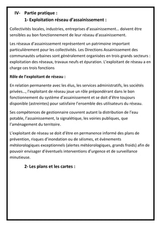 IV- Partie pratique :
1- Exploitation réseau d’assainissement :
Collectivités locales, industries, entreprises d’assainissement… doivent être
sensibles au bon fonctionnement de leur réseau d’assainissement.
Les réseaux d’assainissement représentent un patrimoine important
particulièrement pour les collectivités. Les Directions Assainissement des
communautés urbaines sont généralement organisées en trois grands secteurs :
exploitation des réseaux, travaux neufs et épuration. L’exploitant de réseau a en
charge ces trois fonctions
Rôle de l’exploitant de réseau :
En relation permanente avec les élus, les services administratifs, les sociétés
privées…, l’exploitant de réseau joue un rôle prépondérant dans le bon
fonctionnement du système d’assainissement et se doit d’être toujours
disponible (astreintes) pour satisfaire l’ensemble des utilisateurs du réseau.
Ses compétences de gestionnaire couvrent autant la distribution de l’eau
potable, l’assainissement, la signalétique, les voiries publiques, que
l’aménagement du territoire.
L’exploitant de réseau se doit d’être en permanence informé des plans de
prévention, risques d’inondation ou de séismes, et évènements
météorologiques exceptionnels (alertes météorologiques, grands froids) afin de
pouvoir envisager d’éventuels interventions d’urgence et de surveillance
minutieuse.
2- Les plans et les cartes :
 