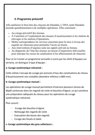 3- Programme préventif
Afin améliorer le bien-être des citoyens de Ghardaïa, L’ONA unité Ghardaïa
procède quotidiennement à de multiples opérations. Elles consistent :
 Au curage préventif des réseaux.
 À l’entretien et l’exploitation des réseaux d’assainissement et les stations de
relevages et les stations d’épurations.
 Mettre correspondance les services concernés pour la mise à niveau des
regards sur chaussées pour permettre l’accès au réseau.
 Aux interventions d’urgence suite aux appels arrivant au bureau.
 Au diagnostic de l’état des réseaux au moyen d’inspections télévisuelles
pour anticiper les casses de canalisation et les affaissements de chaussée.
Pour ce la il existe un programme annuelle à suivre par les chefs d’équipes sur
terraine, on distingue 3 type d’équipe :
a- Curage systématique mécanisé :
Cette cellule s’occupe de curage par pression d’eau des canalisations du réseau
d’Assainissement non visitables (diamètre inférieur à 800 mm).
b- Curage systématique manuel :
Les opérations de curage manuel permettent d’extraire plusieurs tonnes de
dépôt contenues dans les regards de visite et bouches d’égout, ce qui constitue
une préparation adéquate du réseau pour les opérations de curage
systématique mécanisé.
Pour assuré :
- Curage des bouches d égout
- Nettoyage des regards de visite
- Evacuation des boues des regards
- Curage des fossés et dalot
c- Curage systématique des gros collecteurs :
 
