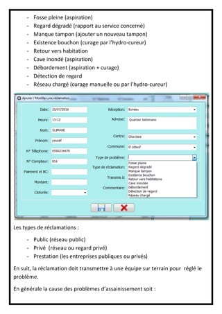- Fosse pleine (aspiration)
- Regard dégradé (rapport au service concerné)
- Manque tampon (ajouter un nouveau tampon)
- Existence bouchon (curage par l’hydro-cureur)
- Retour vers habitation
- Cave inondé (aspiration)
- Débordement (aspiration + curage)
- Détection de regard
- Réseau chargé (curage manuelle ou par l’hydro-cureur)
Les types de réclamations :
- Public (réseau public)
- Privé (réseau ou regard privé)
- Prestation (les entreprises publiques ou privés)
En suit, la réclamation doit transmettre à une équipe sur terrain pour réglé le
problème.
En générale la cause des problèmes d’assainissement soit :
 