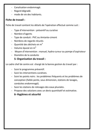 - Canalisation endommagé.
- Regard dégradé.
- mode de vie des habitants.
Fiche de travail :
Fiche de travail contient les détails de l’opération effectué comme suit :
- Type d’intervention : préventif ou curative
- Nombre d’agents
- Type de conduit : PVC ou Amiante-ciment
- Nombres de regards récurés
- Quantité des déchets en m3
- Volume épuisé en m3
- Moyen d’intervention : manuel, hydro-cureur ou pompe d’aspirateur
- Diamètre de la conduite
5- Organisation du travail :
Le cadre chef de centre est chargé de la bonne gestion du travail par :
- Suivi le programme préventif.
- Suivi les interventions curatives.
- Suivi les points noirs : les problèmes fréquents et les problèmes de
conception (faible pente, sous dimension, stations de lavages,
conduites endommagé).
- Suivi les stations de relevages des eaux pluviales.
- Propose des solutions avec un devis quantitatif et estimative.
6- Hygiènes et sécurité
 
