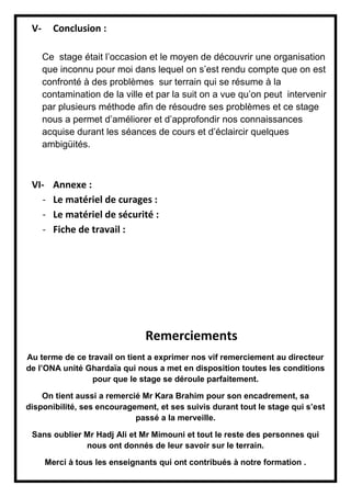 V- Conclusion :
Ce stage était l’occasion et le moyen de découvrir une organisation
que inconnu pour moi dans lequel on s’est rendu compte que on est
confronté à des problèmes sur terrain qui se résume à la
contamination de la ville et par la suit on a vue qu’on peut intervenir
par plusieurs méthode afin de résoudre ses problèmes et ce stage
nous a permet d’améliorer et d’approfondir nos connaissances
acquise durant les séances de cours et d’éclaircir quelques
ambigüités.
VI- Annexe :
- Le matériel de curages :
- Le matériel de sécurité :
- Fiche de travail :
Remerciements
Au terme de ce travail on tient a exprimer nos vif remerciement au directeur
de l’ONA unité Ghardaïa qui nous a met en disposition toutes les conditions
pour que le stage se déroule parfaitement.
On tient aussi a remercié Mr Kara Brahim pour son encadrement, sa
disponibilité, ses encouragement, et ses suivis durant tout le stage qui s’est
passé a la merveille.
Sans oublier Mr Hadj Ali et Mr Mimouni et tout le reste des personnes qui
nous ont donnés de leur savoir sur le terrain.
Merci à tous les enseignants qui ont contribués à notre formation .
 