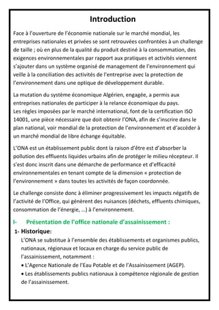 Introduction
Face à l’ouverture de l’économie nationale sur le marché mondial, les
entreprises nationales et privées se sont retrouvées confrontées à un challenge
de taille ; où en plus de la qualité du produit destiné à la consommation, des
exigences environnementales par rapport aux pratiques et activités viennent
s’ajouter dans un système organisé de management de l’environnement qui
veille à la conciliation des activités de l’entreprise avec la protection de
l’environnement dans une optique de développement durable.
La mutation du système économique Algérien, engagée, a permis aux
entreprises nationales de participer à la relance économique du pays.
Les règles imposées par le marché international, font de la certification ISO
14001, une pièce nécessaire que doit obtenir l’ONA, afin de s’inscrire dans le
plan national, voir mondial de la protection de l’environnement et d’accéder à
un marché mondial de libre échange équitable.
L’ONA est un établissement public dont la raison d’être est d’absorber la
pollution des effluents liquides urbains afin de protéger le milieu récepteur. Il
s’est donc inscrit dans une démarche de performance et d’efficacité
environnementales en tenant compte de la dimension « protection de
l’environnement » dans toutes les activités de façon coordonnée.
Le challenge consiste donc à éliminer progressivement les impacts négatifs de
l’activité de l’Office, qui génèrent des nuisances (déchets, effluents chimiques,
consommation de l’énergie, …) à l’environnement.
I- Présentation de l’office nationale d’assainissement :
1- Historique:
L’ONA se substitue à l’ensemble des établissements et organismes publics,
nationaux, régionaux et locaux en charge du service public de
l’assainissement, notamment :
 L’Agence Nationale de l’Eau Potable et de l’Assainissement (AGEP).
 Les établissements publics nationaux à compétence régionale de gestion
de l’assainissement.
 