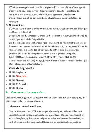 L’ONA assure également pour le compte de l’État, la maîtrise d’ouvrage et
d’œuvre déléguéeconcernant les projets d’études, de réalisation, de
réhabilitation, de diagnostics de stations d’épuration, deréseaux
d’assainissement et de collecte d’eau pluviale ainsi que des stations de
relevage.
3- Organisation :
L’ONA est doté d’un Conseil d’Orientation et de Surveillance et est dirigé par
un Directeur Général.
Sous l’autorité du Directeur Général, adjoint du Directeur Général chargé de
développement et de l’exploitation.
Six directions centrales chargées respectivement de l’administration et des
finances, des ressources humaines et de la formation, de l’exploitation et de
la maintenance, des études et travaux, du patrimoine et des moyens
généraux et enfin de la réglementation et de la gestion déléguée.
Trois (03) Directions Assainissement, Onze (11) zones, (42) Unités
d’assainissement sur (42) wilaya, (165) Centres d’assainissement et deux (02)
Unités travaux et réhabilitations.
Zone de Laghouat :
- Unité Laghouat
- Unité Ghardaïa
- Unité Naama
- Unité El Bayadh
- Unité Djelfa
II- Comprendre les eaux usées :
On distingue trois grandes catégories d’eaux usées : les eaux domestiques, les
eaux industrielles, les eaux pluviales.
1- Les eaux usées domestiques :
Elles proviennent des différents usages domestiques de l’eau. Elles sont
essentiellement porteuses de pollution organique. Elles se répartissent en
eaux ménagères, qui ont pour origine les salles de bains et les cuisines, et
sont généralement chargées de détergents, de graisses, de solvants, de
 