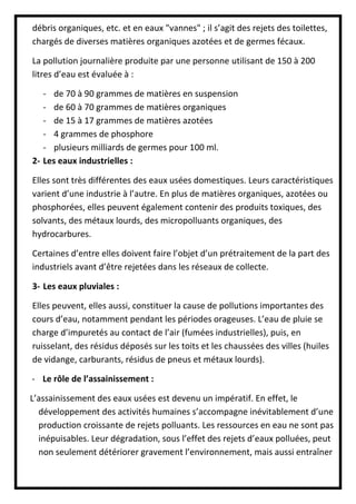 débris organiques, etc. et en eaux "vannes" ; il s’agit des rejets des toilettes,
chargés de diverses matières organiques azotées et de germes fécaux.
La pollution journalière produite par une personne utilisant de 150 à 200
litres d’eau est évaluée à :
- de 70 à 90 grammes de matières en suspension
- de 60 à 70 grammes de matières organiques
- de 15 à 17 grammes de matières azotées
- 4 grammes de phosphore
- plusieurs milliards de germes pour 100 ml.
2- Les eaux industrielles :
Elles sont très différentes des eaux usées domestiques. Leurs caractéristiques
varient d’une industrie à l’autre. En plus de matières organiques, azotées ou
phosphorées, elles peuvent également contenir des produits toxiques, des
solvants, des métaux lourds, des micropolluants organiques, des
hydrocarbures.
Certaines d’entre elles doivent faire l’objet d’un prétraitement de la part des
industriels avant d’être rejetées dans les réseaux de collecte.
3- Les eaux pluviales :
Elles peuvent, elles aussi, constituer la cause de pollutions importantes des
cours d’eau, notamment pendant les périodes orageuses. L’eau de pluie se
charge d’impuretés au contact de l’air (fumées industrielles), puis, en
ruisselant, des résidus déposés sur les toits et les chaussées des villes (huiles
de vidange, carburants, résidus de pneus et métaux lourds).
- Le rôle de l’assainissement :
L’assainissement des eaux usées est devenu un impératif. En effet, le
développement des activités humaines s’accompagne inévitablement d’une
production croissante de rejets polluants. Les ressources en eau ne sont pas
inépuisables. Leur dégradation, sous l’effet des rejets d’eaux polluées, peut
non seulement détériorer gravement l’environnement, mais aussi entraîner
 