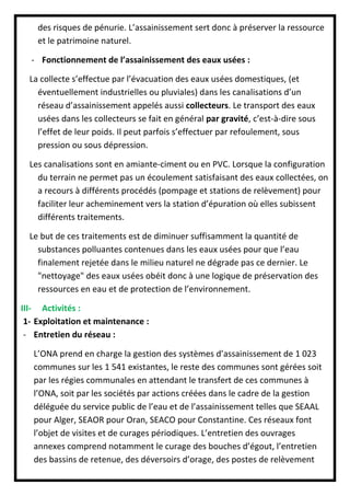 des risques de pénurie. L’assainissement sert donc à préserver la ressource
et le patrimoine naturel.
- Fonctionnement de l’assainissement des eaux usées :
La collecte s’effectue par l’évacuation des eaux usées domestiques, (et
éventuellement industrielles ou pluviales) dans les canalisations d’un
réseau d’assainissement appelés aussi collecteurs. Le transport des eaux
usées dans les collecteurs se fait en général par gravité, c’est-à-dire sous
l’effet de leur poids. Il peut parfois s’effectuer par refoulement, sous
pression ou sous dépression.
Les canalisations sont en amiante-ciment ou en PVC. Lorsque la configuration
du terrain ne permet pas un écoulement satisfaisant des eaux collectées, on
a recours à différents procédés (pompage et stations de relèvement) pour
faciliter leur acheminement vers la station d’épuration où elles subissent
différents traitements.
Le but de ces traitements est de diminuer suffisamment la quantité de
substances polluantes contenues dans les eaux usées pour que l’eau
finalement rejetée dans le milieu naturel ne dégrade pas ce dernier. Le
"nettoyage" des eaux usées obéit donc à une logique de préservation des
ressources en eau et de protection de l’environnement.
III- Activités :
1- Exploitation et maintenance :
- Entretien du réseau :
L’ONA prend en charge la gestion des systèmes d’assainissement de 1 023
communes sur les 1 541 existantes, le reste des communes sont gérées soit
par les régies communales en attendant le transfert de ces communes à
l’ONA, soit par les sociétés par actions créées dans le cadre de la gestion
déléguée du service public de l’eau et de l’assainissement telles que SEAAL
pour Alger, SEAOR pour Oran, SEACO pour Constantine. Ces réseaux font
l’objet de visites et de curages périodiques. L’entretien des ouvrages
annexes comprend notamment le curage des bouches d’égout, l’entretien
des bassins de retenue, des déversoirs d’orage, des postes de relèvement
 