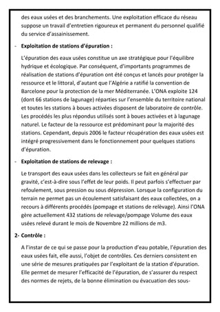 des eaux usées et des branchements. Une exploitation efficace du réseau
suppose un travail d’entretien rigoureux et permanent du personnel qualifié
du service d’assainissement.
- Exploitation de stations d’épuration :
L’épuration des eaux usées constitue un axe stratégique pour l’équilibre
hydrique et écologique. Par conséquent, d’importants programmes de
réalisation de stations d’épuration ont été conçus et lancés pour protéger la
ressource et le littoral, d’autant que l’Algérie a ratifié la convention de
Barcelone pour la protection de la mer Méditerranée. L’ONA exploite 124
(dont 66 stations de lagunage) réparties sur l’ensemble du territoire national
et toutes les stations à boues activées disposent de laboratoire de contrôle.
Les procédés les plus répondus utilisés sont à boues activées et à lagunage
naturel. Le facteur de la ressource est prédominant pour la majorité des
stations. Cependant, depuis 2006 le facteur récupération des eaux usées est
intégré progressivement dans le fonctionnement pour quelques stations
d’épuration.
- Exploitation de stations de relevage :
Le transport des eaux usées dans les collecteurs se fait en général par
gravité, c’est-à-dire sous l’effet de leur poids. Il peut parfois s’effectuer par
refoulement, sous pression ou sous dépression. Lorsque la configuration du
terrain ne permet pas un écoulement satisfaisant des eaux collectées, on a
recours à différents procédés (pompage et stations de relèvage). Ainsi l’ONA
gère actuellement 432 stations de relevage/pompage Volume des eaux
usées relevé durant le mois de Novembre 22 millions de m3.
2- Contrôle :
A l’instar de ce qui se passe pour la production d’eau potable, l’épuration des
eaux usées fait, elle aussi, l’objet de contrôles. Ces derniers consistent en
une série de mesures pratiquées par l’exploitant de la station d’épuration.
Elle permet de mesurer l’efficacité de l’épuration, de s’assurer du respect
des normes de rejets, de la bonne élimination ou évacuation des sous-
 