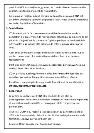produits de l’épuration (boues, graisses, etc.) et de détecter les éventuelles
anomalies de fonctionnement de l’installation.
Ainsi, pour un meilleur suivi et contrôle de la qualité des eaux, l’ONA est
doté d’un laboratoire central et de plusieurs laboratoires de contrôle répartis
sur toutes les stations d’épuration.
3- Sensibilisation :
L’Office National de l’Assainissement considère la sensibilisation de la
population à la préservation de l’environnement hydrique comme une de ses
priorités. L’objectif est de convaincre l’opinion publique de la nécessité de
lutter contre le gaspillage et la pollution de cette ressource vitale qu’est
l’eau.
A cet effet, de multiples actions de sensibilisation à l’attention de tous les
publics confondus et plus particulièrement des enfants sont lancées
régulièrement.
C’est ainsi que l’ONA organise souvent des journées portes ouvertes pour
recevoir les écoliers et les étudiants.
L’ONA participe aussi régulièrement à des émissions radio destinées aux
enfants et portant sur les questions environnementales en général.
Par ailleurs, une panoplie de supports d’information et de sensibilisations :
affiches, dépliants, prospectus…etc.
4- Coopération :
La gestion des activités de l’ONA et la conduite de son plan de
développement nécessitent des moyens matériels et immatériels importants
et la mobilisation de capacités technologiques et de compétences de
premier plan.
Pour cela, L’ONA a eu recours à la coopération et au partenariat dans les
différents domaines de la réalisation, des études, de l’équipement et de la
formation. Les pays qui y contribuent sont :
Belgique, Union Européenne, Tunisie, Autres pays.
 