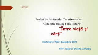 RAPORT
Proiect de Parteneriat Transfrontalier
“Educație Online Fără Hotare”
“Între viață și
cărți”
Septembrie 2022-Decembrie 2022
Prof. Popovici Cristina Antonela
 