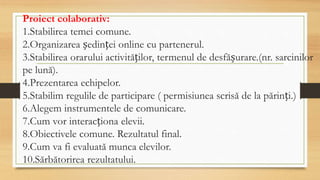 Proiect colaborativ:
1.Stabilirea temei comune.
2.Organizarea ședinței online cu partenerul.
3.Stabilirea orarului activităților, termenul de desfășurare.(nr. sarcinilor
pe lună).
4.Prezentarea echipelor.
5.Stabilim regulile de participare ( permisiunea scrisă de la părinți.)
6.Alegem instrumentele de comunicare.
7.Cum vor interacționa elevii.
8.Obiectivele comune. Rezultatul final.
9.Cum va fi evaluată munca elevilor.
10.Sărbătorirea rezultatului.
 