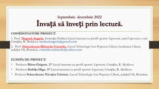 Septembrie- decembrie 2022
Învață să înveți prin lectură.
COORDONATORI PROIECT:
1. Prof. Negrub Angela, Instituția Publică Liceul internat cu profil sportiv Lipoveni, satul Lipoveni, r-nul
Cimișlia, R. Moldova medoniangela@gmail.com
2. Prof. Stănculeanu-Mitrache Cornelia, Liceul Tehnologic Ion Popescu-Cilieni, localitatea Cilieni,
județul Olt, România cornelia.mitrache@yahoo.com
ECHIPA DE PROIECT:
• Profesor Bârsa Grigore, IP Liceul internat cu profil sportiv Lipoveni, Cimișlia, R. Moldova
• Profesor Dubița Olga, IP Liceul internat cu profil sportiv Lipoveni, Cimișlia, R. Moldova
• Profesor Stănculeanu Nicușor Cristian, Liceul Tehnologic Ion Popescu-Cilieni, județul Olt, România
 