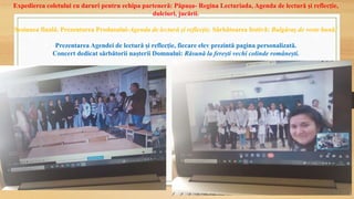 Expedierea coletului cu daruri pentru echipa parteneră: Păpușa- Regina Lecturiada, Agenda de lectură și reflecție,
dulciuri, jucării.
Sesiunea finală. Prezentarea Produsului-Agenda de lectură și reflecție. Sărbătoarea festivă: Bulgăraș de veste bună!
Prezentarea Agendei de lectură și reflecție, fiecare elev prezintă pagina personalizată.
Concert dedicat sărbătorii nașterii Domnului: Răsună la ferești vechi colinde românești.
 