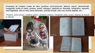 Produsele de învățare create de elevi (conform curriculumului: desene, eseuri, demonstrații,
înregsitrări audio și video, postere, poezii, dialoguri, lapbook-uri, filmulețe, infografice, rapoarte,
cărți digitatale, site-uri web, benzi desenate, animații simple, ziare sau reviste digitale, etc.)
Posterul, picturi proprii, metafore grafice, simboluri artistice, înregistrări video, poezii, Agenda de lectură
și reflecție.
 
