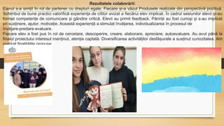 Rezultatele colaborării:
Elevul s-a simțit în rol de partener cu drepturi egale. Fiecare și-a văzut Produsele realizate din perspectivă pozitivă.
Schimbul de bune practici valorifică experiența de cititor avizat a fiecărui elev implicat. În cadrul sesiunilor elevii și-au
format competențe de comunicare și gândire critică. Elevii au primit feedback. Părinții au fost curioși și s-au implicat
pri susținere, ajutor, motivație. Această experiență a stimulat învățarea, individualizarea în procesul de
învățare-predare-evaluare.
Fiecare elev a fost pus în rol de cercetare, descoperire, creare, elaborare, apreciere, autoevaluare. Au avut până la
finalul proiectului interesul menținut, atenția captată. Diversificarea activităților desfășurate a susținut curiozitatea. Am
realizat finalitățile propuse.
 
