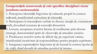 Competențele transversale și cele specifice disciplinei vizate
(conform curricumului):
1. Perceperea identității lingvistice și culturale proprii în context
național, manifestând curiozitate și toleranță.
2. Participarea la interacțiuni verbale în diverse situații de comunicare
orală, dovedind coeziune și coerență discursivă.
3. Lectura, receptarea textelor literare și nonliterare prin diverse
strategii, demonstrând spirit de observație și atitudine creative.
4. Producerea textelor scrise de diferit tip, pe suporturi variate,
manifestând creativitate și responsabilitate pentru propria exprimare.
5. Integrarea experiențelor lingvistice și de lectură în context școlar și
de viață, dând dovadă de atitudine pozitivă și interes.
 