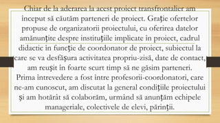 Chiar de la aderarea la acest proiect transfrontalier am
început să căutăm parteneri de proiect. Grație ofertelor
propuse de organizatorii proiectului, cu oferirea datelor
amănunțite despre instituțiile implicate în proiect, cadrul
didactic în funcție de coordonator de proiect, subiectul la
care se va desfășura activitatea propriu-zisă, date de contact,
am reușit în foarte scurt timp să ne găsim parteneri.
Prima întrevedere a fost între profesorii-coordonatori, care
ne-am cunoscut, am discutat la general condițiile proiectului
și am hotărât să colaborăm, urmând să anunțăm echipele
manageriale, colectivele de elevi, părinții.
 