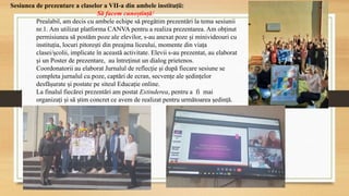 Sesiunea de prezentare a claselor a VII-a din ambele instituții:
Să facem cunoștință!
Prealabil, am decis cu ambele echipe să pregătim prezentări la tema sesiunii
nr.1. Am utilizat platforma CANVA pentru a realiza prezentarea. Am obținut
permisiunea să postăm poze ale elevilor, s-au anexat poze și minivideouri cu
instituția, locuri pitorești din preajma liceului, momente din viața
clasei/școlii, implicate în această activitate. Elevii s-au prezentat, au elaborat
și un Poster de prezentare, au întreținut un dialog prietenos.
Coordonatorii au elaborat Jurnalul de reflecție și după fiecare sesiune se
completa jurnalul cu poze, captări de ecran, secvențe ale ședințelor
desfășurate și postate pe siteul Educație online.
La finalul fiecărei prezentări am postat Extinderea, pentru a fi mai
organizați și să știm concret ce avem de realizat pentru următoarea ședință.
 