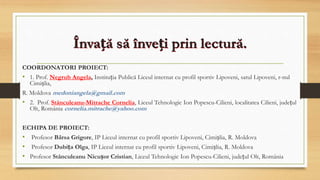 Învață să înveți prin lectură.
COORDONATORI PROIECT:
• 1. Prof. Negrub Angela, Instituția Publică Liceul internat cu profil sportiv Lipoveni, satul Lipoveni, r-nul
Cimișlia,
R. Moldova medoniangela@gmail.com
• 2. Prof. Stănculeanu-Mitrache Cornelia, Liceul Tehnologic Ion Popescu-Cilieni, localitatea Cilieni, județul
Olt, România cornelia.mitrache@yahoo.com
ECHIPA DE PROIECT:
• Profesor Bârsa Grigore, IP Liceul internat cu profil sportiv Lipoveni, Cimișlia, R. Moldova
• Profesor Dubița Olga, IP Liceul internat cu profil sportiv Lipoveni, Cimișlia, R. Moldova
• Profesor Stănculeanu Nicușor Cristian, Liceul Tehnologic Ion Popescu-Cilieni, județul Olt, România
 