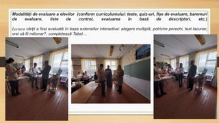 Modalități de evaluare a elevilor (conform curriculumului: teste, quiz-uri, fișe de evaluare, baremuri
de evaluare, liste de control, evaluarea în bază de descriptori, etc.)
Lectura cărții a fost evaluată în baza extensiilor interactive: alegere multiplă, potrivire perechi, text lacunar,
vrei să fii milionar?, completează Tabel…
 