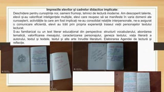 Impresiile elevilor și cadrelor didactice implicate:
Deschidere pentru cunoștințe noi, oameni frumoși, tehnici de lectură moderne. Am descoperit talente,
elevii și-au valorificat inteligențele multiple, elevi care reușesc să se manifeste în varia domenii ale
cunoașterii, activitățile la care am fost implicați ne-au consolidat relațiile interpersonale, ne-a asigurat
o comunicare eficientă, elevii au trăit prin propria experiență traseul vieții personajelor textului
lecturat.
S-au familiarizat cu un text literar educațional din perspectiva: structurii vocabularului, abordarea
tematică, valorificarea mesajului, caracterizarea personajului, geneza textului, viața literară a
autorului, textul și textele, textul și alte arte înrudite literaturii. Elaborarea Agendei de lectură și
reflecție.
 