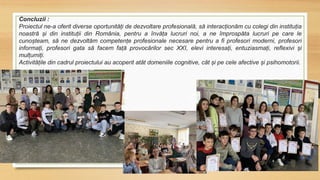 Concluzii :
Proiectul ne-a oferit diverse oportunități de dezvoltare profesională, să interacționăm cu colegi din instituția
noastră și din instituții din România, pentru a învăța lucruri noi, a ne împrospăta lucruri pe care le
cunoșteam, să ne dezvoltăm competențe profesionale necesare pentru a fi profesori moderni, profesori
informați, profesori gata să facem față provocărilor sec XXI, elevi interesați, entuziasmați, reflexivi și
mulțumiți.
Activitățile din cadrul proiectului au acoperit atât domeniile cognitive, cât și pe cele afective și psihomotorii.
 