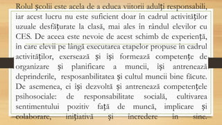 Rolul școlii este acela de a educa viitorii adulți responsabili,
iar acest lucru nu este suficient doar în cadrul activităților
uzuale desfățurate la clasă, mai ales în rândul elevilor cu
CES. De aceea este nevoie de acest schimb de experiență,
în care elevii pe lângă executarea etapelor propuse în cadrul
activităților, exersează și își formează competențe de
organizare și planificare a muncii, își antrenează
deprinderile, resposanbilitatea și cultul muncii bine făcute.
De asemenea, ei își dezvoltă și antrenează competențele
psihosociale: de responsabilitate socială, cultivarea
sentimentului pozitiv față de muncă, implicare și
colaborare, inițiativă și încredere în sine.
 