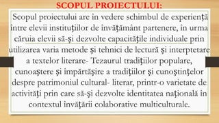 SCOPUL PROIECTULUI:
Scopul proiectului are în vedere schimbul de experiență
între elevii instituțiilor de învățământ partenere, în urma
căruia elevii să-și dezvolte capacitățile individuale prin
utilizarea varia metode și tehnici de lectură și interptetare
a textelor literare- Tezaurul tradițiilor populare,
cunoaștere și împărtășire a tradițiilor și cunoștințelor
despre patrimoniul cultural- literar, printr-o varietate de
activități prin care să-și dezvolte identitatea națională în
contextul învățării colaborative multiculturale.
 