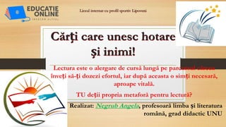 Liceul internat cu profil sportiv Lipoveni
Cărți care unesc hotare
și inimi!
Lectura este o alergare de cursă lungă pe parcursul căreea
înveți să-ți dozezi efortul, iar după aceasta o simți necesară,
aproape vitală.
TU deții propria metaforă pentru lectură?
Realizat: Negrub Angela, profesoară limba și literatura
română, grad didactic UNU
 
