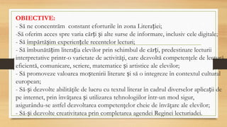 OBIECTIVE:
- Să ne concentrăm constant eforturile în zona Literației;
-Să oferim acces spre varia cărți și alte surse de informare, inclusiv cele digitale;
- Să împărtășim experiențele recentelor lecturi;
- Să îmbunătățim literația elevilor prin schimbul de cărți, predestinate lecturii
interpretative printr-o varietate de activităţi, care dezvoltă competenţele de lectură
eficientă, comunicare, scriere, matematice și artistice ale elevilor;
- Să promoveze valoarea moștenirii literare și să o integreze în contextul cultural
european;
- Să-și dezvolte abilităţile de lucru cu textul literar în cadrul diverselor aplicații de
pe internet, prin învăţarea și utilizarea tehnologiilor într-un mod sigur,
asigurându-se astfel dezvoltarea competenţelor cheie de învăţare ale elevilor;
- Să-și dezvolte creativitatea prin completarea agendei Reginei lecturiadei.
 