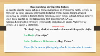 Recomandarea cărții pentru lectură.
La ședința aceasta fiecare echipă a fost convingătoare în propunerile pentru lectură, cu
provocări de tipul: secvențe interesante din textul propus pentru lectură, extensii
interactive de inițiere în lectură despre personaje, autor, mesaj, subiect, tehnici narative,
lexic. Toate acestea au fost reprezentate prin prezentarea CANVA.
Perioada Lecturiadei ( cercetare, lectura cărții individual, în cadrul Atelierelor de
lectură…) a decurs 2 săptămâni.
Tema de acasă!
Nu uitați, dragi elevi, că avem de citit cu multă inspirație cărțile:
Ion Druță „Horodiște”
Barbu Ștefănescu Delavrancea „Hagi Tudose”
Expoziție de desene și imagini grafice în baza textelor lecturate.
 