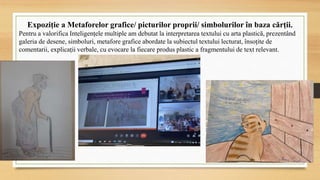 Expoziție a Metaforelor grafice/ picturilor proprii/ simbolurilor în baza cărții.
Pentru a valorifica Inteligențele multiple am debutat la interpretarea textului cu arta plastică, prezentând
galeria de desene, simboluri, metafore grafice abordate la subiectul textului lecturat, însoțite de
comentarii, explicații verbale, cu evocare la fiecare produs plastic a fragmentului de text relevant.
 