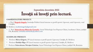 Septembrie-decembrie 2022
Învață să înveți prin lectură.
COORDONATORI PROIECT:
• 1. Prof. Negrub Angela, Instituția Publică Liceul internat cu profil sportiv Lipoveni, satul Lipoveni, r-nul
Cimișlia,
R. Moldova medoniangela@gmail.com
• 2. Prof. Stănculeanu-Mitrache Cornelia, Liceul Tehnologic Ion Popescu-Cilieni, localitatea Cilieni, județul
Olt, România cornelia.mitrache@yahoo.com
ECHIPA DE PROIECT:
• Profesor Bârsa Grigore, IP Liceul internat cu profil sportiv Lipoveni, Cimișlia, R. Moldova
• Profesor Dubița Olga, IP Liceul internat cu profil sportiv Lipoveni, Cimișlia, R. Moldova
• Profesor Stănculeanu Nicușor Cristian, Liceul Tehnologic Ion Popescu-Cilieni, județul Olt, România
 