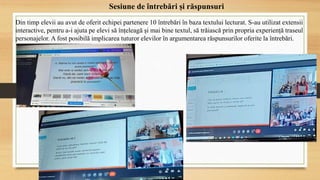 Sesiune de întrebări și răspunsuri
Din timp elevii au avut de oferit echipei partenere 10 întrebări în baza textului lecturat. S-au utilizat extensii
interactive, pentru a-i ajuta pe elevi să înțeleagă și mai bine textul, să trăiască prin propria experiență traseul
personajelor. A fost posibilă implicarea tuturor elevilor în argumentarea răspunsurilor oferite la întrebări.
 