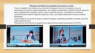 Minispectacole filmate în prealabil și prezentate la sesiune.
Clasa s-a împărțit în trei echipe și și-au ales câte un fragment, pe care l-au înscenat, ei au avut
oportunitatea să selecteze singuri fragmentele, să le adapteze modernității, să păstreze linia de subiect de
bază, să propună linia melodică, decorul, sunetul, obiectele necesare, vestimentația, să elaboreze
scenariul însoțit de dascali. Etapa de înregistrare video a secvențelor dramatizate a urmat cu editarea
filmulețelor.
Fiecare echipă a avut nevoie de regizor, scenarist, designer, cameraman, produător, montator, actori din
cadrul echipei de lucru.
Filmulețele au fost încărcate în google drive și generate lincuri pentru prezentarea în CANVA.
 