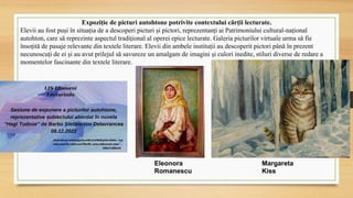 Expoziție de picturi autohtone potrivite contextului cărții lecturate.
Elevii au fost puși în situația de a descoperi picturi și pictori, reprezentanți ai Patrimoniului cultural-național
autohton, care să reprezinte aspectul tradițional al operei epice lecturate. Galeria picturilor virtuale urma să fie
însoțită de pasaje relevante din textele literare. Elevii din ambele instituții au descoperit pictori până în prezent
necunoscuți de ei și au avut prilejul să savureze un amalgam de imagini și culori inedite, stiluri diverse de redare a
momentelor fascinante din textele literare.
Eleonora
Romanescu
Margareta
Kiss
 
