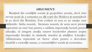 ARGUMENT:
Reieșind din condițiile sociale și geopolitice actuale, elevii simt
nevoia acută de a comunica cu alți copii din Moldova și numaidecât
și cu elevii din România. Este evident că ceea ce ne unește sunt
rădăcinile- limba noastră, literatura noastră, de aceia acest proiect
reprezintă un start bun pentru a sublinia importanța lecturii pentru
educație, să atragem atenția tuturor locuitorilor planetei asupra
importanței literației în rândurile tinerilor și adulților. Literația/
Alfabetizarea reprezintă un factor -cheie pentru o dezvoltare
durabilă a societății umane, a comunităților sociale și economice.
 