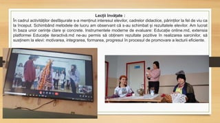 Lecții învățate :
În cadrul activităților desfășurate s-a menținut interesul elevilor, cadrelor didactice, părinților la fel de viu ca
la început. Schimbând metodele de lucru am observant că s-au schimbat și rezultatele elevilor. Am lucrat
în baza unor cerințe clare și concrete. Instrumentele moderne de evaluare: Educație online.md, extensia
platformei Educație iteractivă.md ne-au permis să obținem rezultate pozitive în realizarea sarcinilor, să
susținem la elevi: motivarea, integrarea, formarea, progresul în procesul de promovare a lecturii eficiente.
 