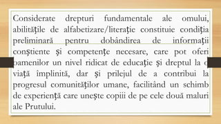 Considerate drepturi fundamentale ale omului,
abilitățile de alfabetizare/literație constituie condiția
preliminară pentru dobândirea de informații
conștiente și competențe necesare, care pot oferi
oamenilor un nivel ridicat de educație și dreptul la o
viață împlinită, dar și prilejul de a contribui la
progresul comunităților umane, facilitând un schimb
de experiență care unește copiii de pe cele două maluri
ale Prutului.
 