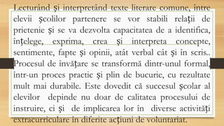 Lecturând și interpretând texte literare comune, între
elevii școlilor partenere se vor stabili relații de
prietenie și se va dezvolta capacitatea de a identifica,
înțelege, exprima, crea și interpreta concepte,
sentimente, fapte și opinii, atât verbal cât și în scris..
Procesul de învățare se transformă dintr-unul formal,
într-un proces practic și plin de bucurie, cu rezultate
mult mai durabile. Este dovedit că succesul școlar al
elevilor depinde nu doar de calitatea procesului de
instruire, ci și de implicarea lor în diverse activități
extracurriculare în diferite acțiuni de voluntariat.
 
