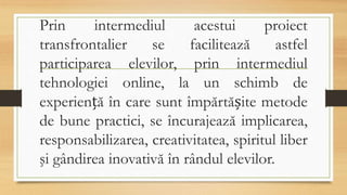 Prin intermediul acestui proiect
transfrontalier se facilitează astfel
participarea elevilor, prin intermediul
tehnologiei online, la un schimb de
experiență în care sunt împărtășite metode
de bune practici, se încurajează implicarea,
responsabilizarea, creativitatea, spiritul liber
şi gândirea inovativă în rândul elevilor.
 